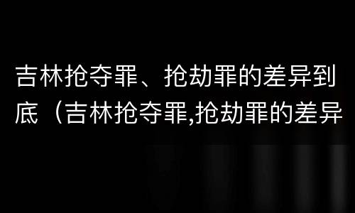 吉林抢夺罪、抢劫罪的差异到底（吉林抢夺罪,抢劫罪的差异到底有多大）