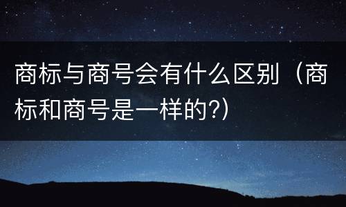 商标与商号会有什么区别（商标和商号是一样的?）