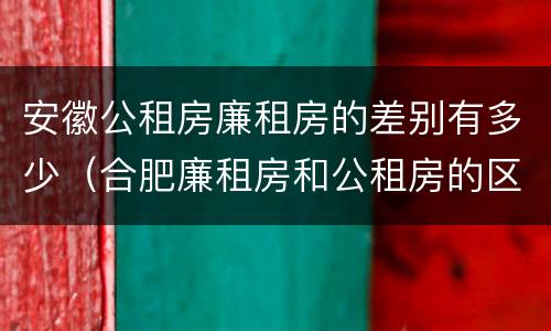 安徽公租房廉租房的差别有多少（合肥廉租房和公租房的区别）