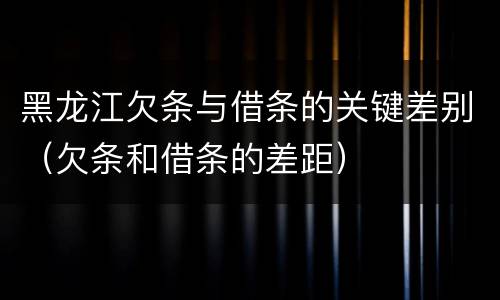 黑龙江欠条与借条的关键差别（欠条和借条的差距）