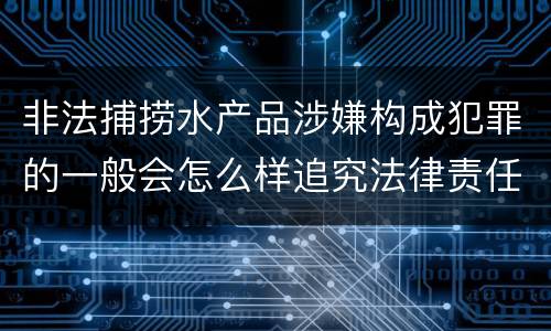 非法捕捞水产品涉嫌构成犯罪的一般会怎么样追究法律责任