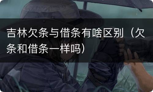 吉林欠条与借条有啥区别（欠条和借条一样吗）