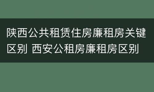 陕西公共租赁住房廉租房关键区别 西安公租房廉租房区别