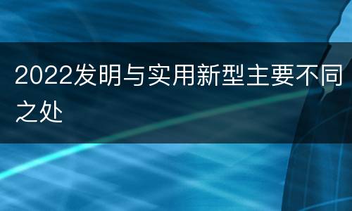 2022发明与实用新型主要不同之处