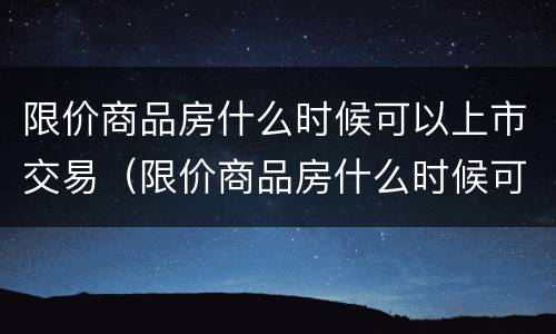 限价商品房什么时候可以上市交易（限价商品房什么时候可以卖）