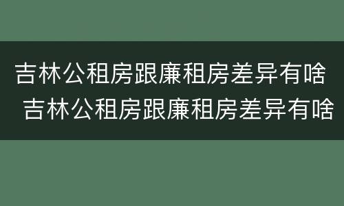 吉林公租房跟廉租房差异有啥 吉林公租房跟廉租房差异有啥影响