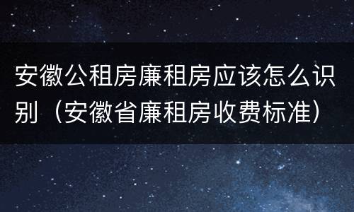 安徽公租房廉租房应该怎么识别（安徽省廉租房收费标准）