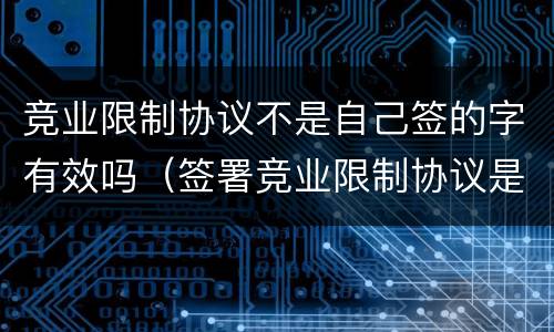 竞业限制协议不是自己签的字有效吗（签署竞业限制协议是员工的义务吗?）