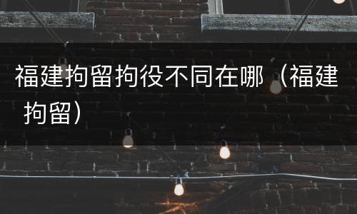 福建拘留拘役不同在哪（福建 拘留）