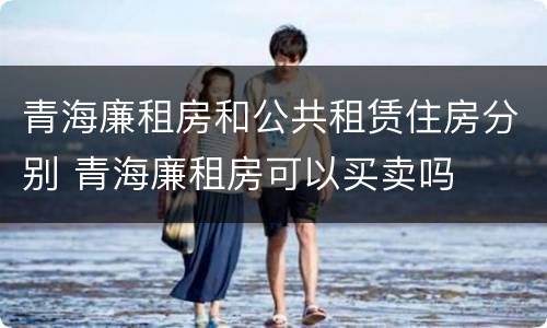 青海廉租房和公共租赁住房分别 青海廉租房可以买卖吗