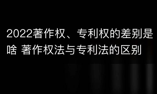 2022著作权、专利权的差别是啥 著作权法与专利法的区别