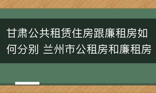 甘肃公共租赁住房跟廉租房如何分别 兰州市公租房和廉租房的区别