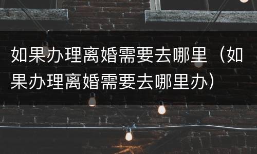 如果办理离婚需要去哪里（如果办理离婚需要去哪里办）