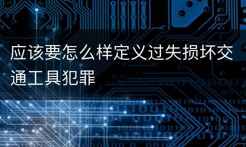 应该要怎么样定义过失损坏交通工具犯罪