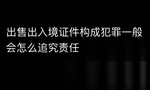 出售出入境证件构成犯罪一般会怎么追究责任
