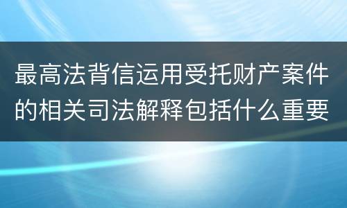 最高法背信运用受托财产案件的相关司法解释包括什么重要规定