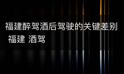 福建醉驾酒后驾驶的关键差别 福建 酒驾