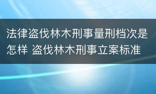 法律盗伐林木刑事量刑档次是怎样 盗伐林木刑事立案标准