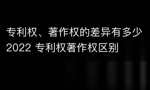 专利权、著作权的差异有多少2022 专利权著作权区别