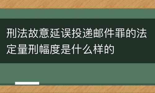 刑法故意延误投递邮件罪的法定量刑幅度是什么样的