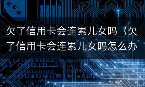 欠了信用卡会连累儿女吗（欠了信用卡会连累儿女吗怎么办）