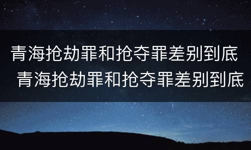 青海抢劫罪和抢夺罪差别到底 青海抢劫罪和抢夺罪差别到底多大
