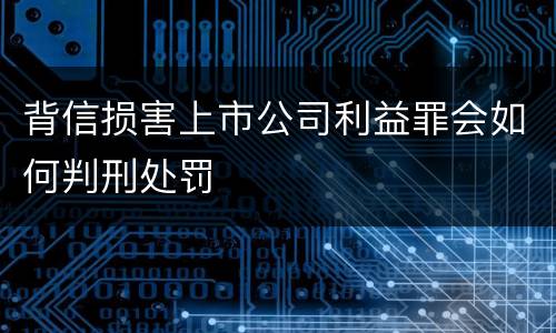 背信损害上市公司利益罪会如何判刑处罚