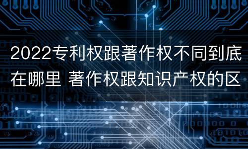 2022专利权跟著作权不同到底在哪里 著作权跟知识产权的区别