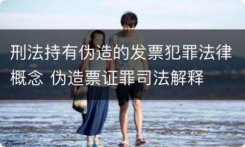 刑法持有伪造的发票犯罪法律概念 伪造票证罪司法解释