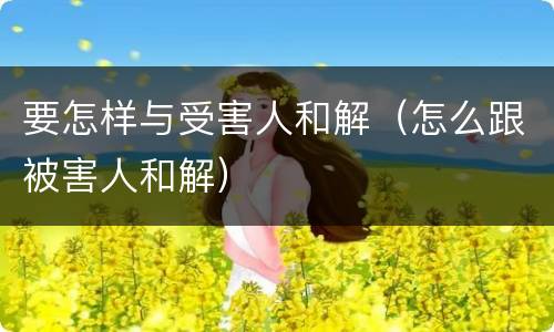 要怎样与受害人和解（怎么跟被害人和解）