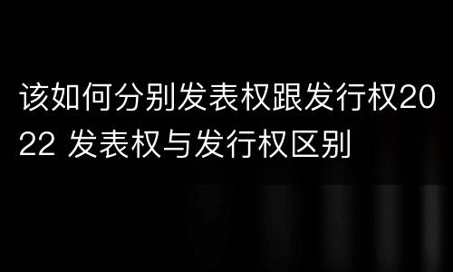 该如何分别发表权跟发行权2022 发表权与发行权区别