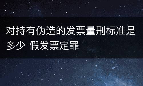 对持有伪造的发票量刑标准是多少 假发票定罪