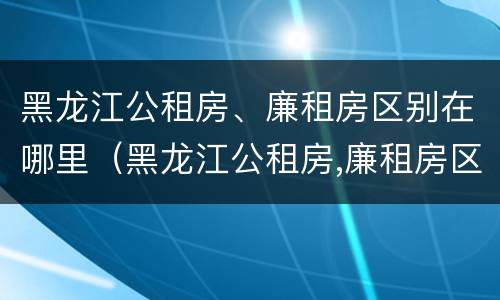 黑龙江公租房、廉租房区别在哪里（黑龙江公租房,廉租房区别在哪里啊）