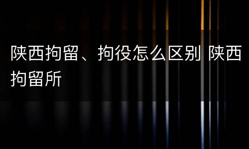 陕西拘留、拘役怎么区别 陕西拘留所