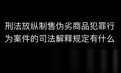 刑法放纵制售伪劣商品犯罪行为案件的司法解释规定有什么重要内容