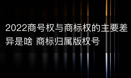 2022商号权与商标权的主要差异是啥 商标归属版权号