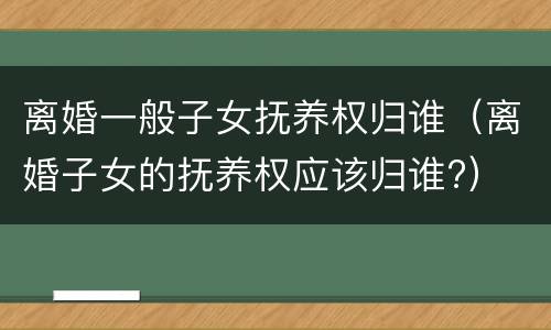 离婚一般子女抚养权归谁（离婚子女的抚养权应该归谁?）