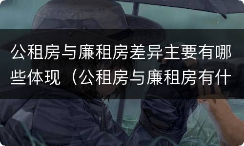 公租房与廉租房差异主要有哪些体现（公租房与廉租房有什么不同）