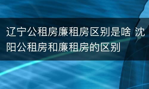 辽宁公租房廉租房区别是啥 沈阳公租房和廉租房的区别