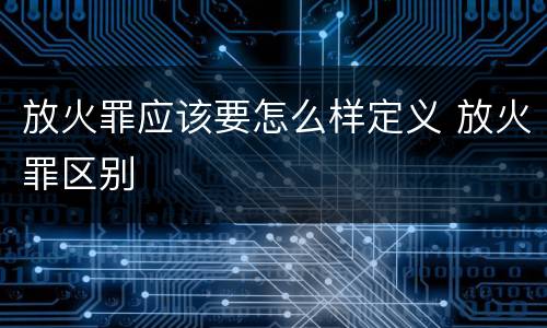 放火罪应该要怎么样定义 放火罪区别