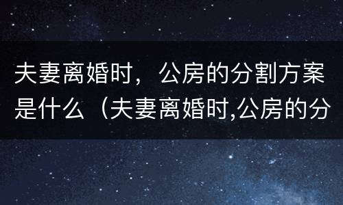 夫妻离婚时，公房的分割方案是什么（夫妻离婚时,公房的分割方案是什么法律）