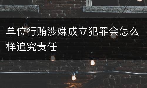 单位行贿涉嫌成立犯罪会怎么样追究责任
