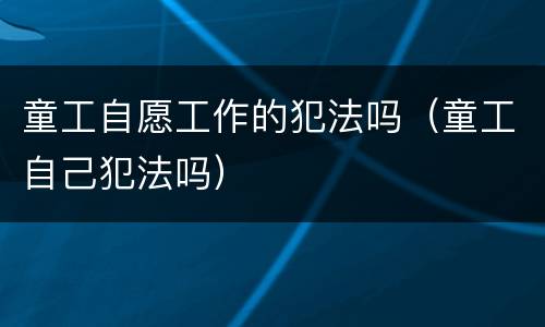 童工自愿工作的犯法吗（童工自己犯法吗）