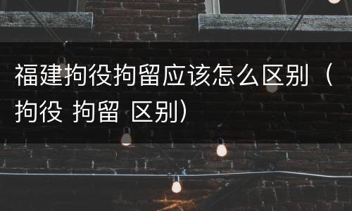 福建拘役拘留应该怎么区别（拘役 拘留 区别）
