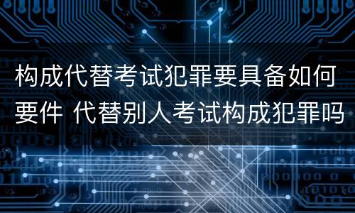 构成代替考试犯罪要具备如何要件 代替别人考试构成犯罪吗
