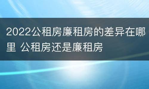 2022公租房廉租房的差异在哪里 公租房还是廉租房
