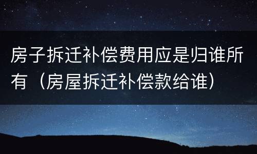 房子拆迁补偿费用应是归谁所有（房屋拆迁补偿款给谁）