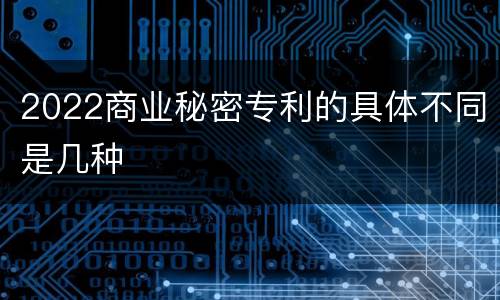 2022商业秘密专利的具体不同是几种