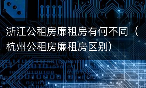 浙江公租房廉租房有何不同（杭州公租房廉租房区别）