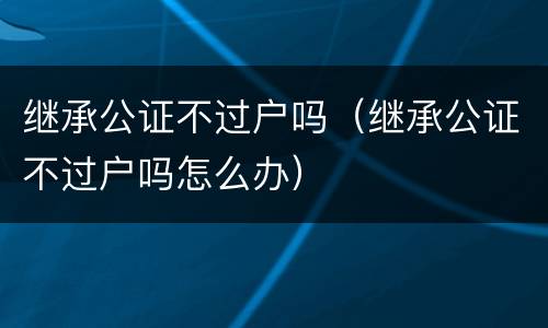 继承公证不过户吗（继承公证不过户吗怎么办）